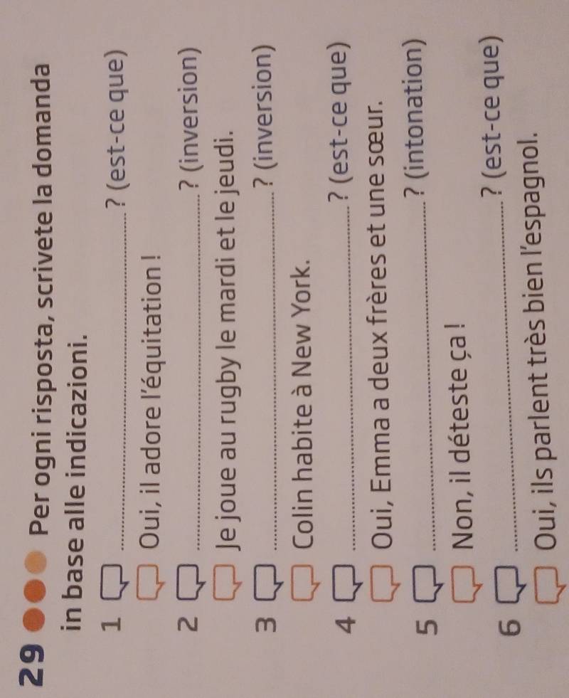 Per ogni risposta, scrivete la domanda 
in base alle indicazioni. 
1 _? (est-ce que) 
Oui, il adore l'équitation ! 
2 _? (inversion) 
Je joue au rugby le mardi et le jeudi. 
3 _? (inversion) 
Colin habite à New York. 
4 _? (est-ce que) 
Oui, Emma a deux frères et une sœur. 
5 _? (intonation) 
Non, il déteste ça ! 
_? (est-ce que) 
6 
Oui, ils parlent très bien l'espagnol.