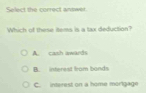 Select the correct answet
Which of these items is a tax deduction?
A. cash awards
B. interest from bands
C. interest on a home mörlgage