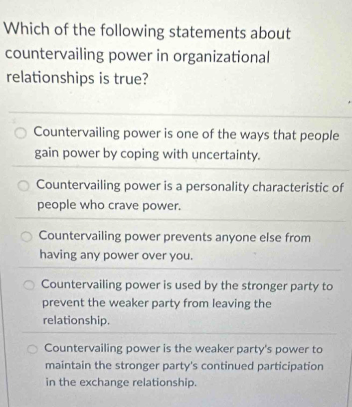 Which of the following statements about
countervailing power in organizational
relationships is true?
Countervailing power is one of the ways that people
gain power by coping with uncertainty.
Countervailing power is a personality characteristic of
people who crave power.
Countervailing power prevents anyone else from
having any power over you.
Countervailing power is used by the stronger party to
prevent the weaker party from leaving the
relationship.
Countervailing power is the weaker party's power to
maintain the stronger party's continued participation
in the exchange relationship.