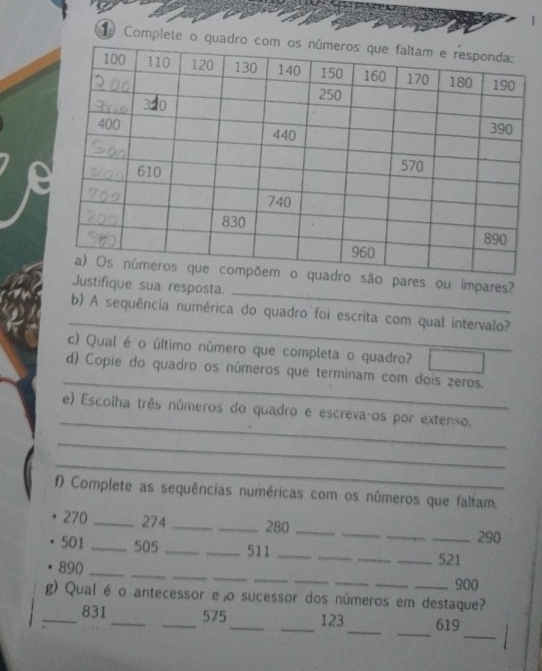 Complete 
_ 
são pares ou ímpares? 
Justifique sua resposta. 
_ 
b) A sequência numérica do quadro foi escrita com qual intervalo? 
c) Qual é o último número que completa o quadro? 
_ 
d) Copie do quadro os números que terminam com dois zeros. 
_ 
e) Escolha três números do quadro e escrevaços por extenso. 
_ 
_ 
f) Complete as sequências numéricas com os números que faltam. 
_ 
_
270 _ 274 __ 280 _ 
_ 290
_
501 _ 505 __511 ____ 521
_ 
_ 
_ 
_ 
_
890 _
900
g) Qual é o antecessor eão sucessor dos números em destaque? 
_ 
_ 
_ 
_831 __575_ _123 619