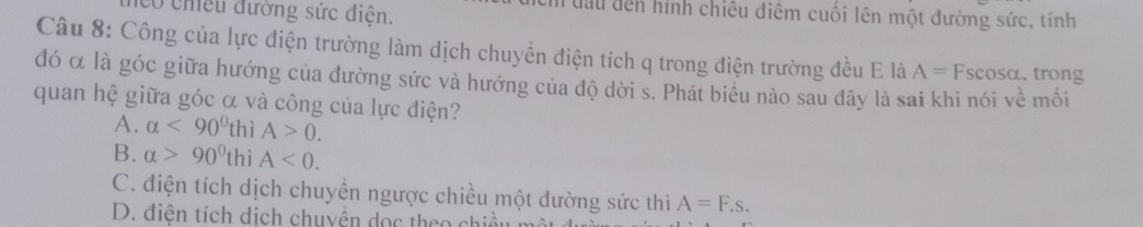 có chếu đường sức điện.
Tưầu đến hình chiêu điệm cuối lên một đường sức, tính
Câu 8: Công của lực điện trường làm dịch chuyển điện tích q trong điện trường đều E là A=F scosα. trong
đó α là góc giữa hướng của đường sức và hướng của độ dời s. Phát biều nào sau dây là sai khi nói về mối
quan hệ giữa góc α và công của lực điện?
A. alpha <90^0t hì A>0.
B. alpha >90° thì A<0</tex>.
C. điện tích dịch chuyển ngược chiều một dường sức thì A=F.s.
D. điện tích dịch chuyền dọc theo chiều m