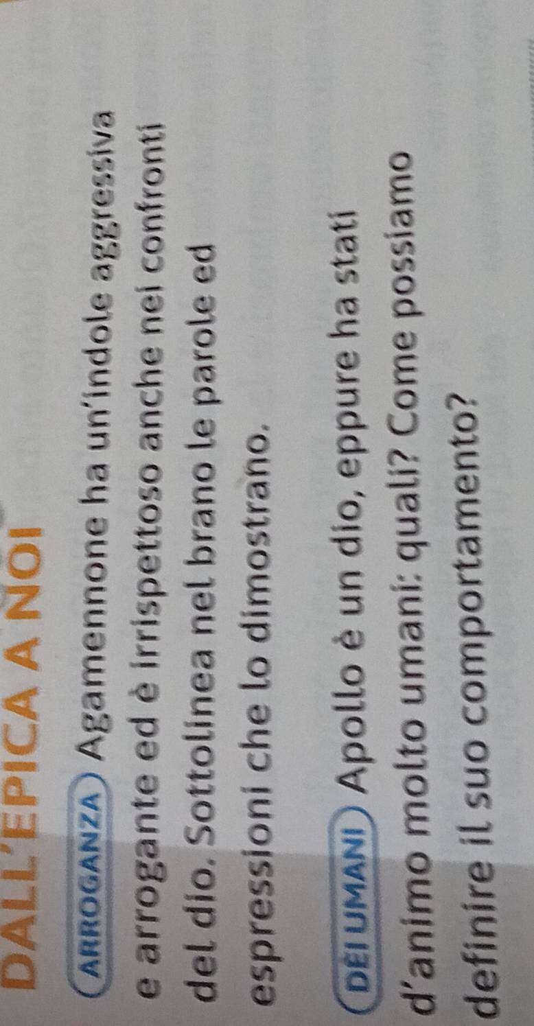 DALL’EPICA A NOI 
rroganza) Agamennone ha un'indole aggressiva 
e arrogante ed è irrispettoso anche nei confronti 
del dio. Sottolinea nel brano le parole ed 
espressioni che lo dimostrano. 
pErUMAND Apollo è un dio, eppure ha stati 
d’animo molto umani: quali? Come possiamo 
definire il suo comportamento?
