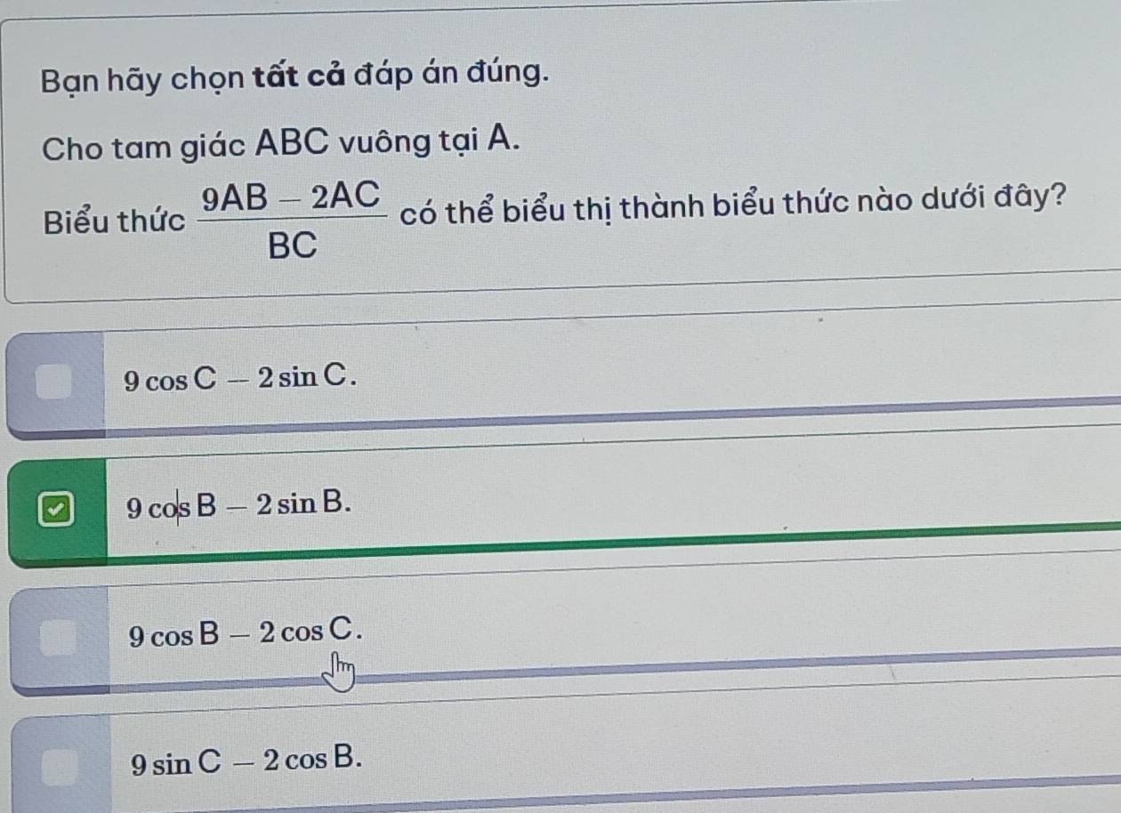 Bạn hãy chọn tất cả đáp án đúng.
Cho tam giác ABC vuông tại A.
Biểu thức  (9AB-2AC)/BC  có thể biểu thị thành biểu thức nào dưới đây?
9cos C-2sin C.
9cos B-2sin B.
B 9cos B-2cos C.
9sin C-2cos B.