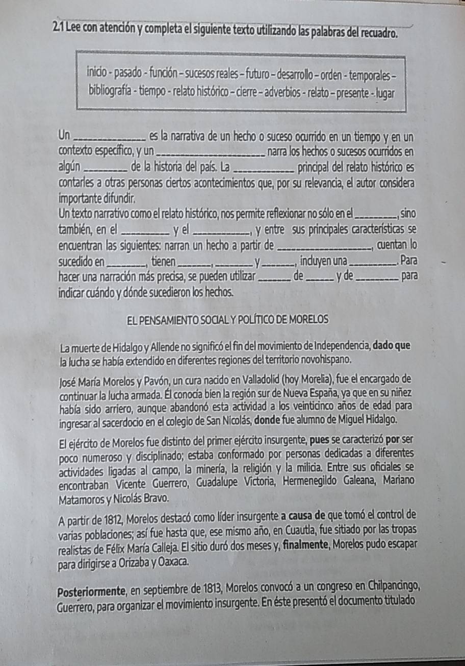 2.1 Lee con atención y completa el siguiente texto utilizando las palabras del recuadro.
inicio - pasado - función - sucesos reales - futuro - desarrollo - orden - temporales -
bibliografía - tiempo - relato histórico - cierre - adverbios - relato - presente - lugar
Un_ es la narrativa de un hecho o suceso ocurrido en un tiempo y en un
contexto específico, y un_ narra los hechos o sucesos ocurridos en
algún _de la historia del país. La _principal del relato histórico es
contarles a otras personas ciertos acontecimientos que, por su relevancia, el autor considera
importante difundir.
Un texto narrativo como el relato histórico, nos permite reflexionar no sólo en el _, sino
también, en el _y el _ y entre sus principales características se
encuentran las siguientes: narran un hecho a partir de_ cuentan lo
sucedido en _tienen ___incuyen una_ Para
hacer una narración más precisa, se pueden utilizar _de _y de _para
indicar cuándo y dónde sucedieron los hechos.
El pEnsAmIENTo SOCIAL y POLíTiCo DE MORElos
La muerte de Hidalgo y Allende no significó el fin del movimiento de Independencia, dado que
la lucha se había extendido en diferentes regiones del territorio novohispano.
José María Morelos y Pavón, un cura nacido en Valladolid (hoy Morelia), fue el encargado de
continuar la lucha armada. Él conocía bien la región sur de Nueva España, ya que en su niñez
había sido arriero, aunque abandonó esta actividad a los veinticinco años de edad para
ingresar al sacerdocio en el colegio de San Nicolás, donde fue alumno de Miguel Hidalgo.
El ejército de Morelos fue distinto del primer ejército insurgente, pues se caracterizó por ser
poco numeroso y disciplinado; estaba conformado por personas dedicadas a diferentes
actividades ligadas al campo, la minería, la religión y la milicia. Entre sus oficiales se
encontraban Vicente Guerrero, Guadalupe Victoria, Hermenegildo Galeana, Mariano
Matamoros y Nicolás Bravo.
A partir de 1812, Morelos destacó como líder insurgente a causa de que tomó el control de
varias poblaciones; así fue hasta que, ese mismo año, en Cuautla, fue sitiado por las tropas
realistas de Félix María Calleja. El sitio duró dos meses y, finalmente, Morelos pudo escapar
para dirigirse a Orizaba y Oaxaca.
Posteriormente, en septiembre de 1813, Morelos convocó a un congreso en Chilpancingo,
Guerrero, para organizar el movimiento insurgente. En éste presentó el documento titulado