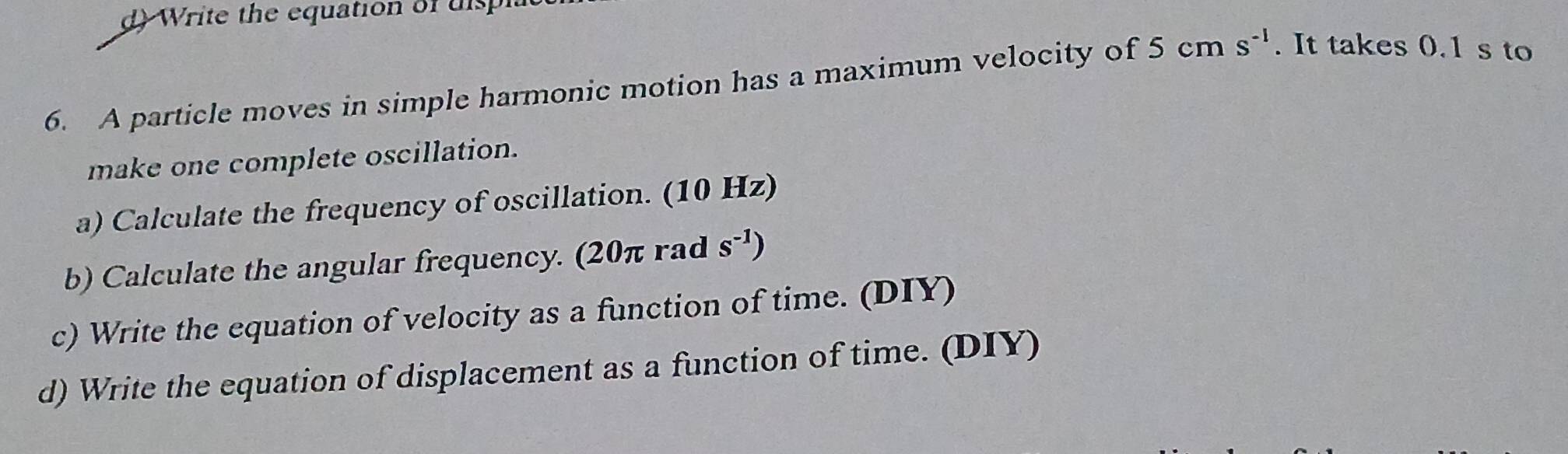 Write the equation of uis 
6. A particle moves in simple harmonic motion has a maximum velocity of 5cms^(-1). It takes 0.1 s to 
make one complete oscillation. 
a) Calculate the frequency of oscillation. (10 Hz) 
b) Calculate the angular frequency. (20π rad s^(-1))
c) Write the equation of velocity as a function of time. (DIY) 
d) Write the equation of displacement as a function of time. (DIY)