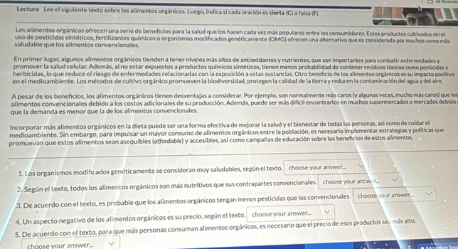 Lectura Lee el siguiente texto sobre los alimentos orgánicos. Luego, indica si cada oración es clerta (C) o falsa (F)
Los alimentos orgánicos ofrecen una serie de beneficios para la salud que los hacen cada vez más populares entre los consumidores. Estos productos cultivados sin el
uso de pesticidas sintéticos, fertilizantes químicos u organismos modificados genéticamente (OMG) ofrecen una alternativa que es considerada por muchos como más
saludable que los alimentos convencionales.
En primer lugar, algunos alimentos orgánicos tienden a tener niveles más altos de antioxidantes y nutrientes, que son importantes para combatir enfermedades y
promover la salud celular. Además, al no estar expuestos a productos químicos sintéticos, tienen menos probabilidad de contener residuos tóxicos como pesticidas y
herbicidas, lo que reduce el riesgo de enfermedades relacionadas con la exposición a estas sustancias. Otro benefcio de los alimentos orgánicos es su impacto positivo
en el medioambiente. Los métodos de cultivo orgánico promueven la biodiversidad, protegen la calidad de la tierra y reducen la contaminación del agua y del aire.
A pesar de los beneficios, los alimentos orgánicos tienen desventajas a considerar. Por ejemplo, son normalmente más caros (y algunas veces, mucho más caros) que los
alimentos convencionales debido a los costos adicionales de su producción. Además, puede ser más difícil encontrarlos en muchos supermercados o mercados debidos
que la demanda es menor que la de los alimentos convencionales.
Incorporar más alimentos orgánicos en la dieta puede ser una forma efectiva de mejorar la salud y el bienestar de todas las personas, así como de cuidar el
medioambiente. Sin embargo, para impulsar un mayor consumo de alimentos orgánicos entre la población, es necesario implementar estrategias y políticas que
promuevan que estos alimentos sean asequibles (affordable) y accesibles, así como campañas de educación sobre los beneficios de estos alimentos.
1. Los organismos modificados genéticamente se consideran muy saludables, según el texto. choose your answer...
2. Según el texto, todos los alimentos orgánicos son más nutritivos que sus contrapartes convencionales. choose your answer.
3. De acuerdo con el texto, es probable que los alimentos orgánicos tengan menos pesticidas que los convencionales. choose your answer...
4. Un aspecto negativo de los alimentos orgánicos es su precio, según el texto. choose your answer...
5. De acuerdo con el texto, para que más personas consuman alimentos orgánicos, es necesario que el precio de esos productos sen más alto.
choose your answer...