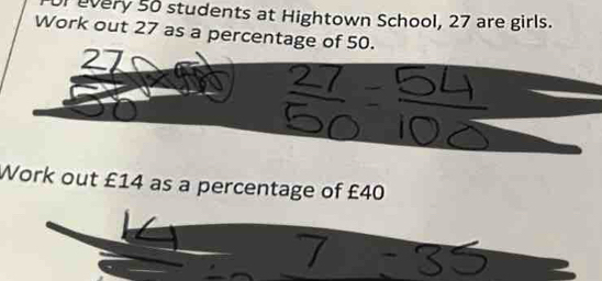 Lvery 50 students at Hightown School, 27 are girls. 
Work out 27 as a percentage of 50. 
Work out £14 as a percentage of £40