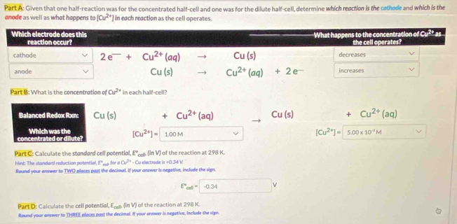 Given that one half-reaction was for the concentrated half-cell and one was for the dilute half-cell, determine which reaction is the cothode and which is the
anode as well as what happens to [Cu^(2+)] in each reaction as the cell operates.
Which electrode does this What happens to the concentration of Cu^(2+)as. 
reaction occur? the cell operates?
cathode 2e^-+Cu^(2+)(aq)to Cu(s) decreases
anode Cu(s)to Cu^(2+)(aq)+2e^- increases
Part B: What is the concentration of Cu^(2+) in each half-cell?
Balanced Redox Rxn: Cu(s) 1 +Cu^(2+)(aq) . Cu(s) -20^2 +Cu^(2+)(aq)
Which was the
concentrated or dilute? [Cu^(2+)]=1.00M vee
[Cu^(2+)]=5.00* 10^(-3)M
Part C: Calculate the standard cell potential, E°_cell fün V ) of the reaction at 298 K.
Hint: The standard reduction potential, P_min for Cu^(2+) - Cu electrode is+0.34V
Round your answer to TWO places past the decimal. If your answer is negative, include the sign.
E°_ll-0.34V
Part D: Calculate the cell poten tiol, E_cel, (ln V) of the reaction at 298 K.
Round your answer to THREE places past the decimal. If your answer is negative, include the sign.