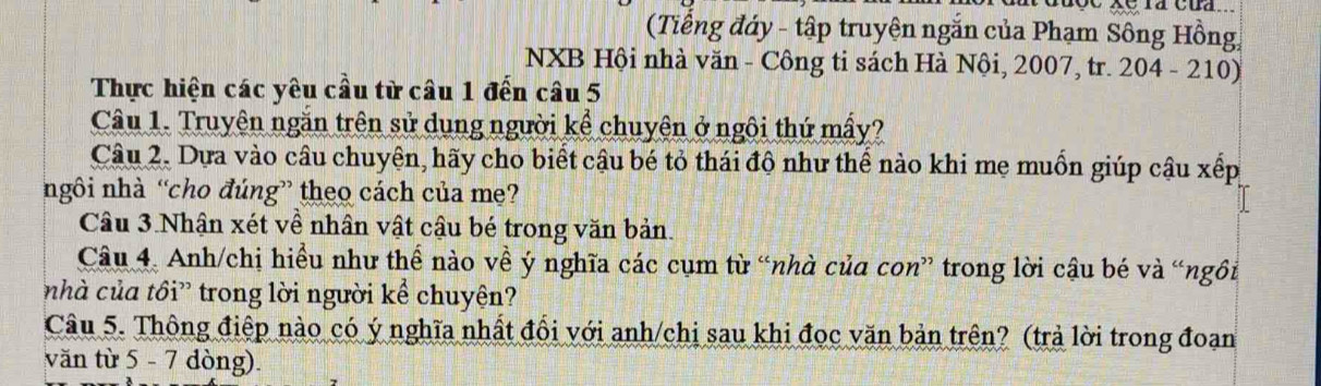 ( Tiếng đáy - tập truyện ngắn của Phạm Sông Hồng 
NXB Hội nhà văn - Công ti sách Hà Nội, 2007, tr. 204 - 210) 
Thực hiện các yêu cầu từ câu 1 đến câu 5 
Câu 1. Truyên ngăn trên sử dụng người kể chuyên ở ngôi thứ mấy? 
Câu 2. Dựa vào câu chuyện, hãy cho biết cậu bé tỏ thái độ như thể nào khi mẹ muồn giúp cậu xếp 
ngôi nhà “cho đúng” theo cách của mẹ? 
Câu 3.Nhận xét về nhân vật cậu bé trong văn bản. 
Câu 4. Anh/chị hiểu như thể nào về ý nghĩa các cụm từ “nhà của con” trong lời cậu bé và “ngôi 
nhà của tồi” trong lời người kể chuyện? 
Câu 5. Thông điệp nào có ý nghĩa nhất đổi với anh/chi sau khi đọc văn bản trên? (trả lời trong đoạn 
văn từ 5 - 7 dòng).