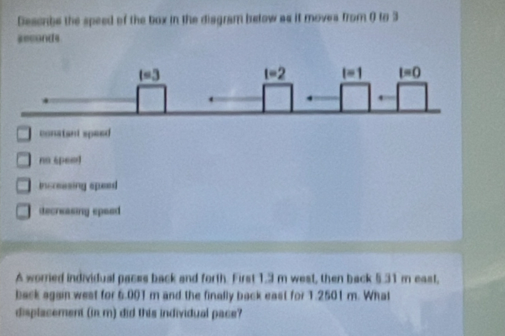 Deserbe the speed of the box in the disgram below as it moves from 0 to 3
seconds
conatant speed
na spes
insreesing speed
decreasing speed
A worried individual paces back and forth. First 1.3 m west, then back 5.31 m east,
back again west for 6.001 m and the finally back east for 1.2501 m. What
displacement (in m) did this individual pace?