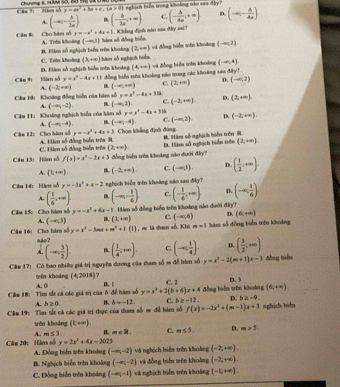 Chương 6. HAM Số, 6ô thị Và UnB 
Câu 7: Hàm số y=ax^2+bx+c,(a>0) nghịch biển trong khoảng nào sau đậy?
A. (-∈fty ,- b/2a ). B. (- b/2a ;+∈fty ). C. (- △ /4a ;+∈fty ). D. (-∈fty ,- △ /4a ).
Câu 8: Cho hàm số y=-x^2+4x+1. Khẳng định nào sau đây sai?
A. Trên khoảng (-∈fty ;1) hàm số đồng biển.
B. Hàm số nghịch biển trên khoảng (2;+∈fty ) và đồng biến trên khoảng (-∈fty ;2).
C. Trên khoảng (3;+∈fty ) hàm số nghịch biển,
D. Hàm số nghịch biển trên khoảng (4;+∈fty ) và đồng biển trên khoảng (-∈fty ;4).
Câu 9: Hàm số y=x^2-4x+11 đồng biển trên khoảng nào trong các khoảng sau đây?
A. (-2;+∈fty ) B. (-∈fty ,+∈fty ) C. (2;+∈fty ) D. (-∈fty ;2)
Câu 10: Khoảng đồng biến của hàm số y=x^2-4x+3 là:
A. (-∈fty ;-2). B. (-∈fty ;2). C. (-2;+∈fty ). D. (2;+∈fty ).
Câu 11: Khoảng nghịch biển của hàm số y=x^2-4x+3 là
A. (-∈fty ;-4). B. (-∈fty ;-4). C. (-∈fty ;2). D. (-2;+∈fty ).
Câu 12: Cho hàm số y=-x^2+4x+3 Chọn khẳng định đủng.
A. Hàm số đồng biến trên R. B. Hàm số nghịch biến trên R.
C. Hàm số đồng biển trên (2;+∈fty ). D. Hàm số nghịch biến trên (2;+∈fty ),
Câu 13: Hàm số f(x)=x^2-2x+3 đồng biến trên khoảng nào dưới đây?
A. (1;+∈fty ). (-2;+∈fty ). C. (-∈fty ,1). D. ( 1/2 ;+∈fty ).
B.
Câu 14: Hàm số y=-3x^2+x-2 nghịch biến trên khoảng nào sau đây?
A. ( 1/6 ;+∈fty ). B. (-∈fty ;- 1/6 ). C. (- 1/6 ;+∈fty ). D. (-∈fty ; 1/6 ).
Câu 15: Cho hàm số y=-x^2+6x-1. Hàm số đồng biến trên khoảng nào dưới đây?
B.
A. (-∈fty ;3) (3;+∈fty )
C. (-∈fty ;6) D. (6;+∈fty )
Câu 16: Cho hàm số y=x^2-3mx+m^2+1(1) , m là tham số. Khi m=11 hàm số đồng biến trên khoảng
nào?
(-∈fty ; 3/2 ). B. ( 1/4 ;+∈fty ). C. (-∈fty ; 1/4 ). D. ( 3/2 ;+∈fty ).
Câu 17: Có bao nhiêu giá trị nguyên dương của tham số m đề hàm số y=x^2-2(m+1)x-3 đồng biển
trên khoảng (4;2018) ?
A. 0 B. 1 C. 2
D. 3
Câu 18: Tìm tất cả các giá trị của b để hàm số y=x^2+2(b+6)x+4 đồng biển trên khoảng (6;+∈fty ).
A. b≥ 0. B. b=-12. C. b≥ -12. D. b≥ -9.
Câu 19: Tìm tất cả các giá trị thực của tham số m để hàm số f(x)=-2x^2+(m-1)x+3 nghịch biến
trên khoảng (1;+∈fty ).
A. m≤ 3.
B. m∈ R. C. m≤ 5. D. m>5.
Câu 20: Hàm số y=2x^2+4x-2025
A. Đồng biến trên khoáng (-∈fty ;-2) và nghịch biến trên khoảng (-2;+∈fty ).
B. Nghịch biến trên khoảng (-∈fty ;-2) và đồng biến trên khoảng (-2;+∈fty ).
C. Đồng biến trên khoảng (-∈fty ;-1) và nghịch biến trên khoảng (-1;+∈fty ).