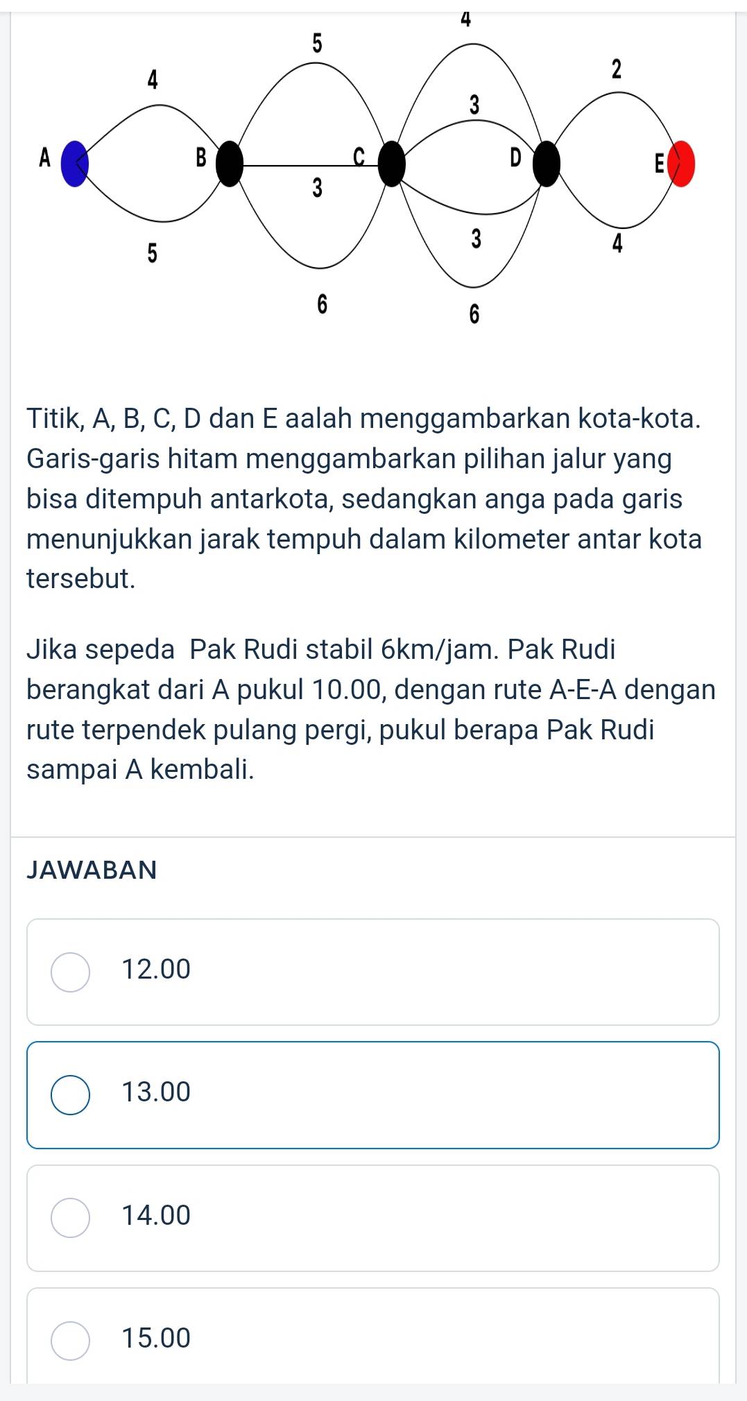 Titik, A, B, C, D dan E aalah menggambarkan kota-kota.
Garis-garis hitam menggambarkan pilihan jalur yang
bisa ditempuh antarkota, sedangkan anga pada garis
menunjukkan jarak tempuh dalam kilometer antar kota
tersebut.
Jika sepeda Pak Rudi stabil 6km/jam. Pak Rudi
berangkat dari A pukul 10.00, dengan rute A-E-A dengan
rute terpendek pulang pergi, pukul berapa Pak Rudi
sampai A kembali.
JAWABAN
12.00
13.00
14.00
15.00