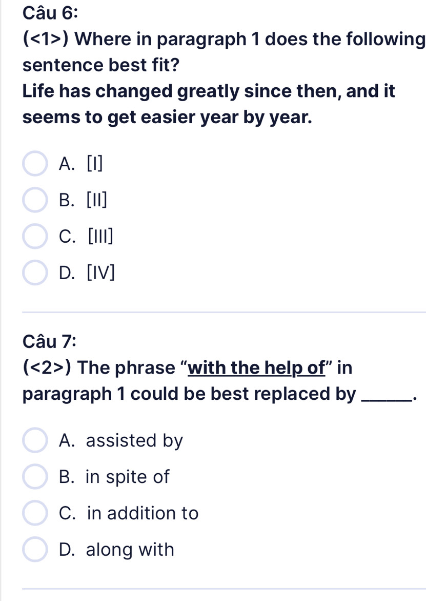 (<1>) Where in paragraph 1 does the following
sentence best fit?
Life has changed greatly since then, and it
seems to get easier year by year.
A. [I]
B. [II]
C. [III]
D. [IV]
Câu 7:
(<2>) The phrase “with the help of” in
paragraph 1 could be best replaced by_
A. assisted by
B. in spite of
C. in addition to
D. along with