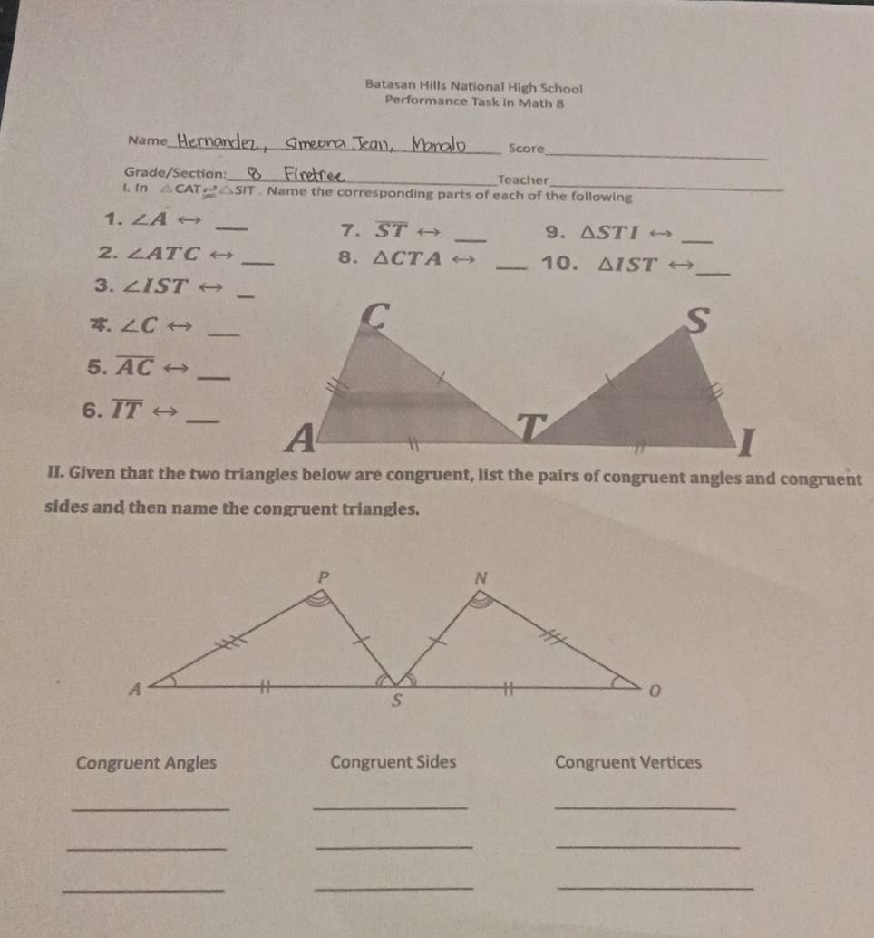 Batasan Hills National High School
Performance Task in Math 8
_
Name_ Score
_
Grade/Section:_ Teacher
1. In △ CAT≌ △ SIT. Name the corresponding parts of each of the following
1. ∠ A
_
7. overline ST _9. △ STI
_
2. ∠ ATC _8. △ CTA _10. △ IST _
3. ∠ IST
4. ∠ C
_
5. overline AC _
6. overline IT _
II. Given that the two triangles below are congruent, list the pairs of congruent angles and congruent
sides and then name the congruent triangles.
Congruent Angles Congruent Sides Congruent Vertices
_
__
_
__
__
_