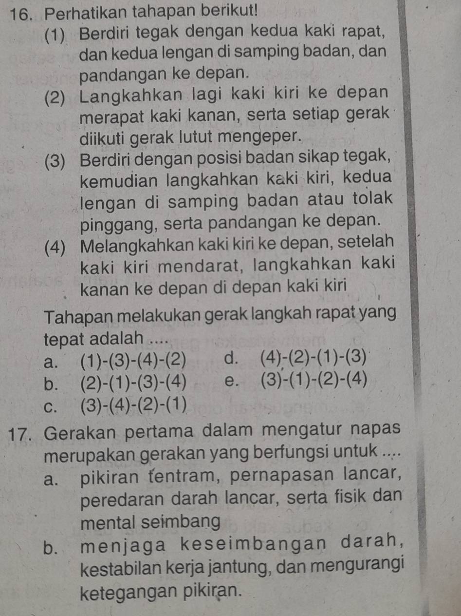 Perhatikan tahapan berikut!
(1) Berdiri tegak dengan kedua kaki rapat,
dan kedua lengan di samping badan, dan
pandangan ke depan.
(2) Langkahkan lagi kaki kiri ke depan
merapat kaki kanan, serta setiap gerak
diikuti gerak lutut mengeper.
(3) Berdiri dengan posisi badan sikap tegak,
kemudian langkahkan kaki kiri, kedua
lengan di samping badan atau tolak
pinggang, serta pandangan ke depan.
(4) Melangkahkan kaki kiri ke depan, setelah
kaki kiri mendarat, langkahkan kaki
kanan ke depan di depan kaki kiri
Tahapan melakukan gerak langkah rapat yang
tepat adalah ....
a. (1)-(3)-(4)-(2) d. (4)-(2)-(1)-(3)
b. (2)-(1)-(3)-(4) e. (3)-(1)-(2)-(4)
C. (3)-(4)-(2)-(1)
17. Gerakan pertama dalam mengatur napas
merupakan gerakan yang berfungsi untuk ....
a. pikiran tentram, pernapasan lancar,
peredaran darah lancar, serta fisik dan
mental seimbang
b. menjaga keseimbangan darah,
kestabilan kerja jantung, dan mengurangi
ketegangan pikiran.