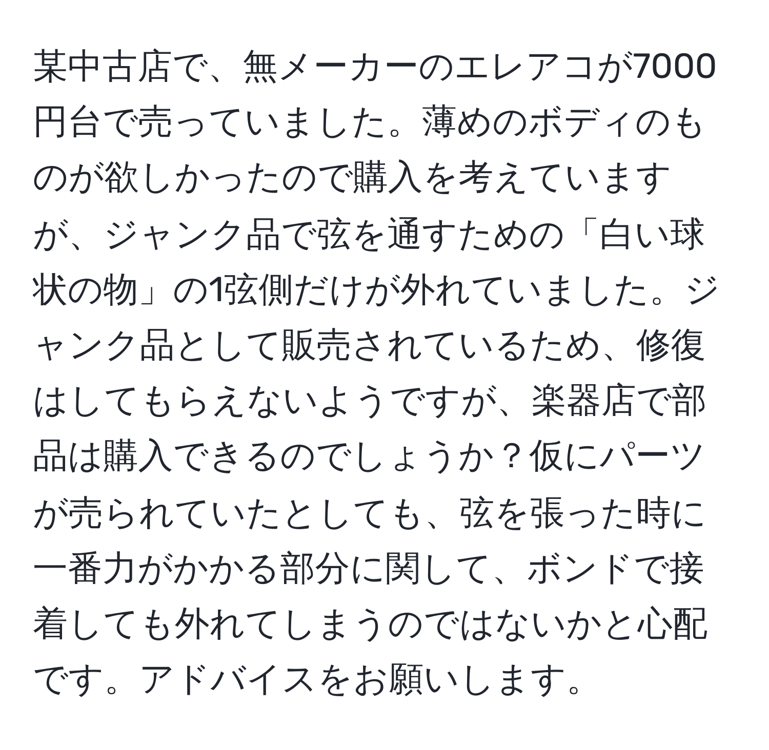 某中古店で、無メーカーのエレアコが7000円台で売っていました。薄めのボディのものが欲しかったので購入を考えていますが、ジャンク品で弦を通すための「白い球状の物」の1弦側だけが外れていました。ジャンク品として販売されているため、修復はしてもらえないようですが、楽器店で部品は購入できるのでしょうか？仮にパーツが売られていたとしても、弦を張った時に一番力がかかる部分に関して、ボンドで接着しても外れてしまうのではないかと心配です。アドバイスをお願いします。