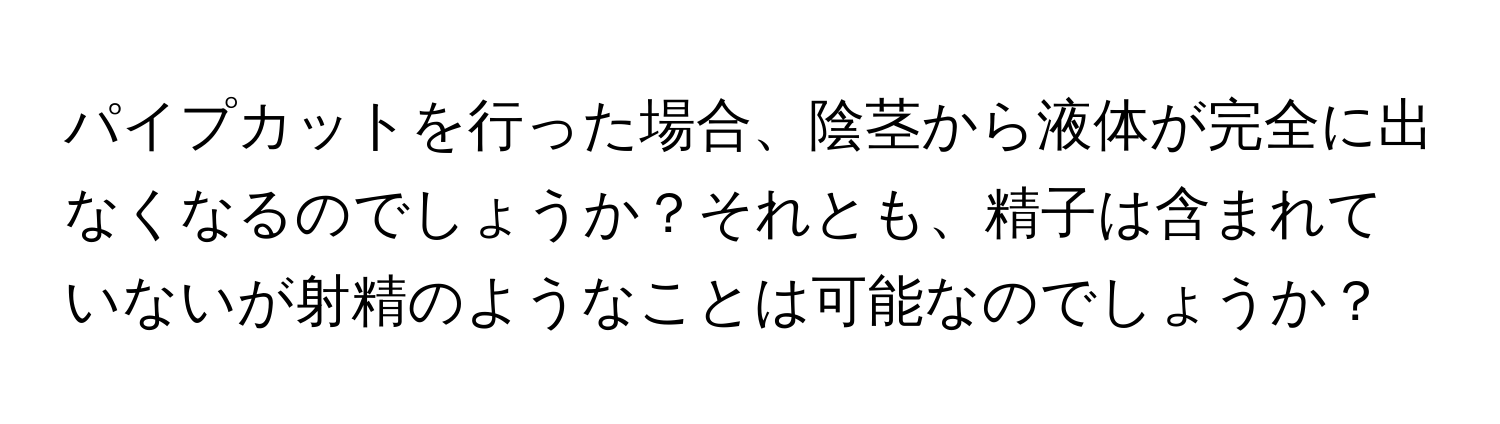 パイプカットを行った場合、陰茎から液体が完全に出なくなるのでしょうか？それとも、精子は含まれていないが射精のようなことは可能なのでしょうか？