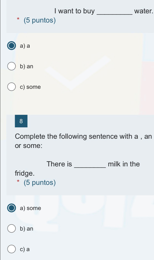 want to buy _water.
* (5 puntos)
a) a
b) an
c) some
8
Complete the following sentence with a , an
or some:
There is _milk in the
fridge.
* (5 puntos)
a) some
b) an
c) a