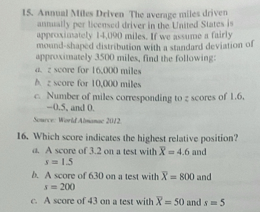 Annual Miles Driven The average miles driven
annually per licensed driver in the United States is
approximately 14,090 miles. If we assume a fairly
mound-shaped distribution with a standard deviation of
approximately 3500 miles, find the following:
a、 z score for 16,000 miles
b score for 10,000 miles
c. Number of miles corresponding to z scores of 1.6,
-0.5, and 0.
* Source: World Almanac 2012.
16. Which score indicates the highest relative position?
a. A score of 3.2 on a test with overline X=4.6 and
s=1.5
b. A score of 630 on a test with overline X=800 and
s=200
c. A score of 43 on a test with overline X=50 and s=5