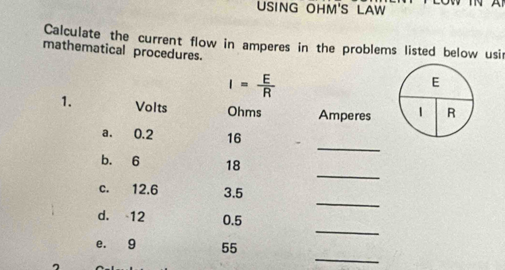 USING OHM'S LAW 
Calculate the current flow in amperes in the problems listed below usir 
mathematical procedures.
I= E/R 
E 
1. 
Volts Ohms 
Amperes 1 R
_ 
a. 0.2
16
b. 6
_
18
_ 
c. 12.6 3.5
_ 
d. 12 0.5
e. 9
_
55