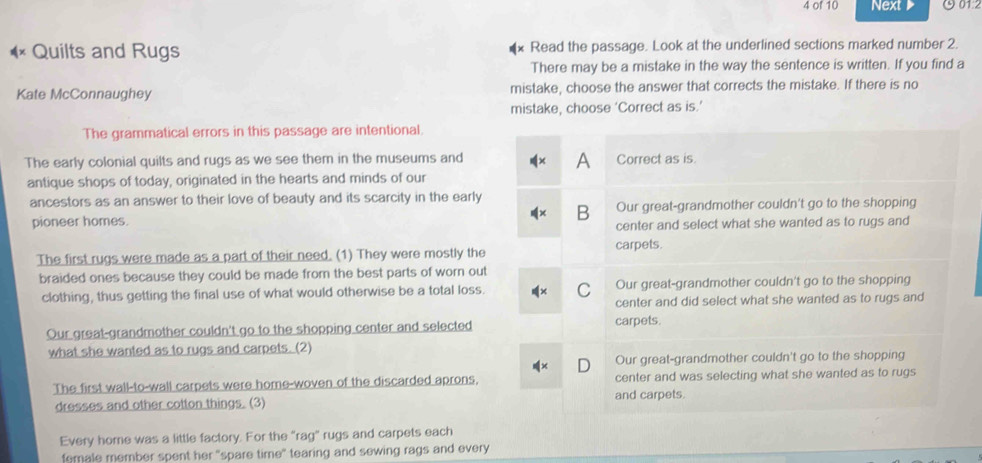 of 10 Next ७01:2
Quilts and Rugs Read the passage. Look at the underlined sections marked number 2.
There may be a mistake in the way the sentence is written. If you find a
Kate McConnaughey mistake, choose the answer that corrects the mistake. If there is no
mistake, choose ‘Correct as is.’
The grammatical errors in this passage are intentional.
A
The early colonial quilts and rugs as we see them in the museums and Correct as is.
antique shops of today, originated in the hearts and minds of our
ancestors as an answer to their love of beauty and its scarcity in the early
pioneer homes. B Our great-grandmother couldn't go to the shopping
center and select what she wanted as to rugs and
carpets.
The first rugs were made as a part of their need. (1) They were mostly the
braided ones because they could be made from the best parts of worn out
clothing, thus getting the final use of what would otherwise be a total loss. C Our great-grandmother couldn't go to the shopping
center and did select what she wanted as to rugs and
Our great-grandmother couldn't go to the shopping center and selected carpets.
what she wanted as to rugs and carpets. (2)
D Our great-grandmother couldn't go to the shopping
The first wall-to-wall carpets were home-woven of the discarded aprons, center and was selecting what she wanted as to rugs
dresses and other cotton things. (3) and carpets.
Every home was a little factory. For the “rag” rugs and carpets each
female member spent her "spare time" tearing and sewing rags and every