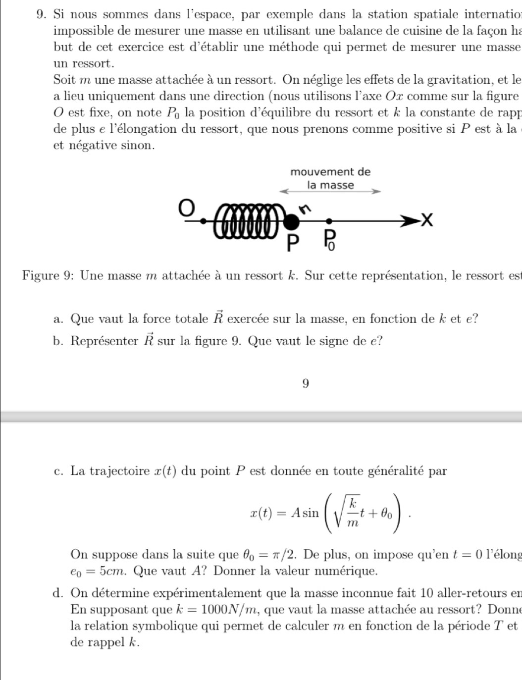 Si nous sommes dans l'espace, par exemple dans la station spatiale internation
impossible de mesurer une masse en utilisant une balance de cuisine de la façon ha
but de cet exercice est d'établir une méthode qui permet de mesurer une masse
un ressort.
Soit m une masse attachée à un ressort. On néglige les effets de la gravitation, et le
a lieu uniquement dans une direction (nous utilisons l’axe Ox comme sur la figure
O est fixe, on note P_0 la position d'équilibre du ressort et k la constante de rapp
de plus e l'élongation du ressort, que nous prenons comme positive si P est à la
et négative sinon.
Figure 9: Une masse m attachée à un ressort k. Sur cette représentation, le ressort est
a. Que vaut la force totale vector R exercée sur la masse, en fonction de k et £?
b. Représenter vector R sur la figure 9. Que vaut le signe de c?
9
c. La trajectoire x(t) du point P est donnée en toute généralité par
x(t)=Asin (sqrt(frac k)mt+θ _0).
On suppose dans la suite que θ _0=π /2. De plus, on impose qu'en t=0 l'élong
e_0=5cm. Que vaut A? Donner la valeur numérique.
d. On détermine expérimentalement que la masse inconnue fait 10 aller-retours en
En supposant que k=1000N/m , que vaut la masse attachée au ressort? Donne
la relation symbolique qui permet de calculer m en fonction de la période T et
de rappel k.
