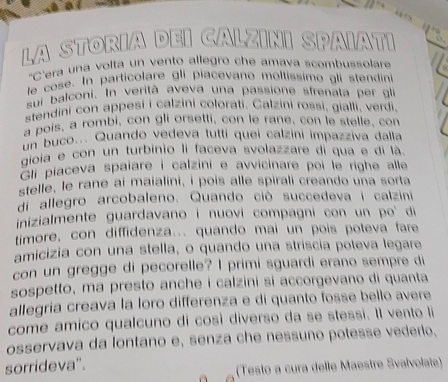 La StOría D 5
V S 
'Cera una volta un vento allegro che amava scombussolare 
a 
le cose. In particolare gli piacevano moltissimo gli stendini 
sui balconi. In verità aveva una passione sfrenata per gli 
stendini con appesi i calzini colorati. Calzini rossi, gialli, verdi, 
a pois, a rombi, con gli orsetti, con le rane, con le stelle, con 
un buco... Quando vedeva tutti quei calzini impazziva dalla 
gioía e con un turbinio li faceva svolazzare di qua e di là. 
Gli piaceva spaíare i calzini e avvicinare poi le righe alle 
stelle, le rane ai maialini, i pois alle spirali creando una sorta 
di allegro arcobaleno. Quando ciò succedeva i calzini 
inizialmente guardavano i nuovi compagni con un po' di 
timore, con diffidenza... quando mai un pois poteva fare 
amicizia con una stella, o quando una stríscia poteva legare 
con un gregge di pecorelle? I primi sguardi erano sempre di 
sospetto, ma presto anche í calzini si accorgevano di quanta 
allegría creava la loro differenza e di quanto fosse bello avere 
come amico qualcuno di così diverso da se stessi. Il vento li 
osservava da lontano e, senza che nessuño potesse vederlo, 
sorrideva". 
(Testo a cura delle Maestre Svaïvolate)