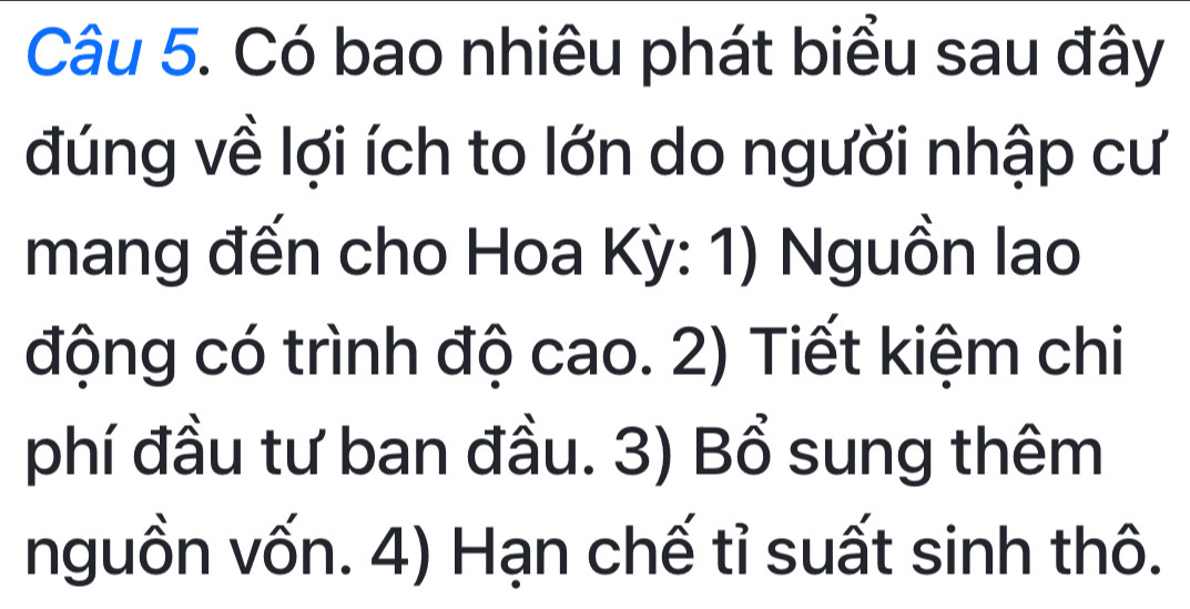 Có bao nhiêu phát biểu sau đây 
đúng về lợi ích to lớn do người nhập cư 
mang đến cho Hoa Kỳ: 1) Nguồn lao 
động có trình độ cao. 2) Tiết kiệm chi 
phí đầu tư ban đầu. 3) Bổ sung thêm 
nguồn vốn. 4) Hạn chế tỉ suất sinh thô.