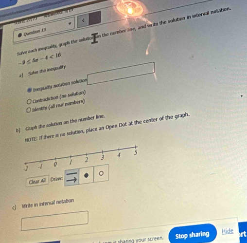 W6919 
Question 13 < 
Solve each inequality, graph the solution On the number line, and write the solution in interval notation.
-9≤ 5x-4<16</tex> 
a) Sulve the inequality 
Inequality notation solution 
* Contradiction (no solution) 
Identity (all real numbers) 
b) Graph the solution on the number line. 
NOTE: If there is no solution, place an Open Dot at the center of the graph. 
Clear All Draw: 。 
c) Write in interval notation 
ng u screen. Stop sharing Hide rt