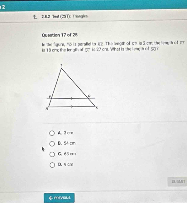 2
2.8.2 Test (CST): Triangles
Question 17 of 25
In the figure, overline PQ is parallel to overline RS. The length of overline RP is 2 cm; the length of P
is 18 cm; the length of _ is 27 cm. What is the length of overline SQ ?
A. 3 cm
B. 54 cm
C. 63 cm
D. 9 cm
SUBMIT
PREVIOUS