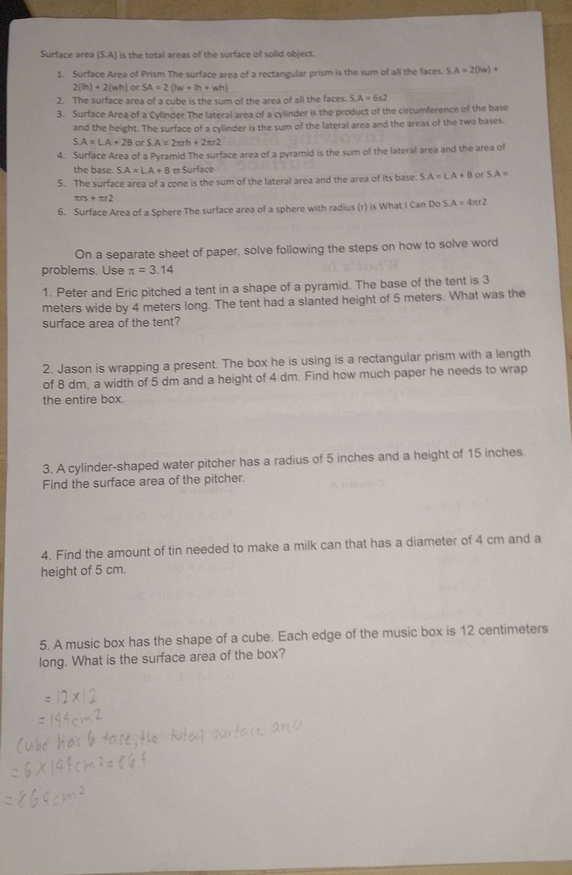 Surface area (S.A) is the total areas of the surface of solid object.
1. Surface Area of Prism The surface area of a rectangular prism is the sum of all the faces. S.A=2(lw)+
2(lh)+2(wh) or SA=2(lw+lh+wh)
2. The surface area of a cube is the sum of the area of all the faces. S.A=6s2
3. Surface Area of a Cylinder The lateral area of a cylinder is the product of the circumference of the base
and the height. The surface of a cylinder is the sum of the lateral area and the areas of the two bases.
S.A=LA+2B or S.A=2π rh+2π r2
4. Surface Area of a Pyramid The surface area of a pyramid is the sum of the lateral area and the area of
the base. S.A=LA+B - Surface
5. The surface area of a cone is the sum of the lateral area and the area of its base. S A=LA+B or S.A=
π rs+π r2
6. Surface Area of a Sphere The surface area of a sphere with radius (r) is What I Can Do S.A=4π r2
On a separate sheet of paper, solve following the steps on how to solve word
problems. Use π =3.14
1. Peter and Eric pitched a tent in a shape of a pyramid. The base of the tent is 3
meters wide by 4 meters long. The tent had a slanted height of 5 meters. What was the
surface area of the tent?
2. Jason is wrapping a present. The box he is using is a rectangular prism with a length
of 8 dm, a width of 5 dm and a height of 4 dm. Find how much paper he needs to wrap
the entire box.
3. A cylinder-shaped water pitcher has a radius of 5 inches and a height of 15 inches.
Find the surface area of the pitcher.
4. Find the amount of tin needed to make a milk can that has a diameter of 4 cm and a
height of 5 cm.
5. A music box has the shape of a cube. Each edge of the music box is 12 centimeters
long. What is the surface area of the box?