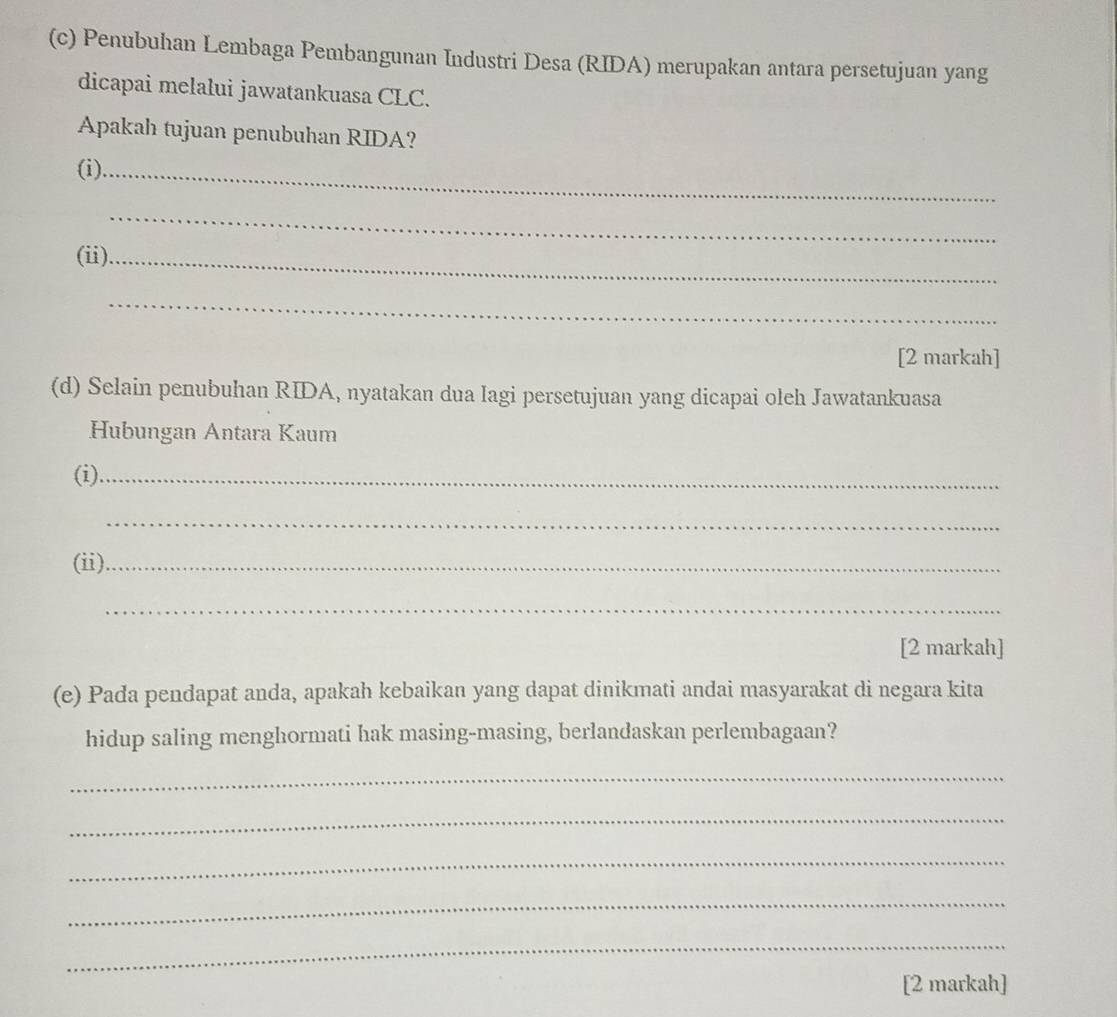 Penubuhan Lembaga Pembangunan Industri Desa (RIDA) merupakan antara persetujuan yang 
dicapai melalui jawatankuasa CLC. 
Apakah tujuan penubuhan RIDA? 
(i)_ 
_ 
(ii)._ 
_ 
[2 markah] 
(d) Selain penubuhan RIDA, nyatakan dua Iagi persetujuan yang dicapai oleh Jawatankuasa 
Hubungan Antara Kaum 
(i)_ 
_ 
(ii)_ 
_ 
[2 markah] 
(e) Pada pendapat anda, apakah kebaikan yang dapat dinikmati andai masyarakat di negara kita 
hidup saling menghormati hak masing-masing, berlandaskan perlembagaan? 
_ 
_ 
_ 
_ 
_ 
[2 markah]