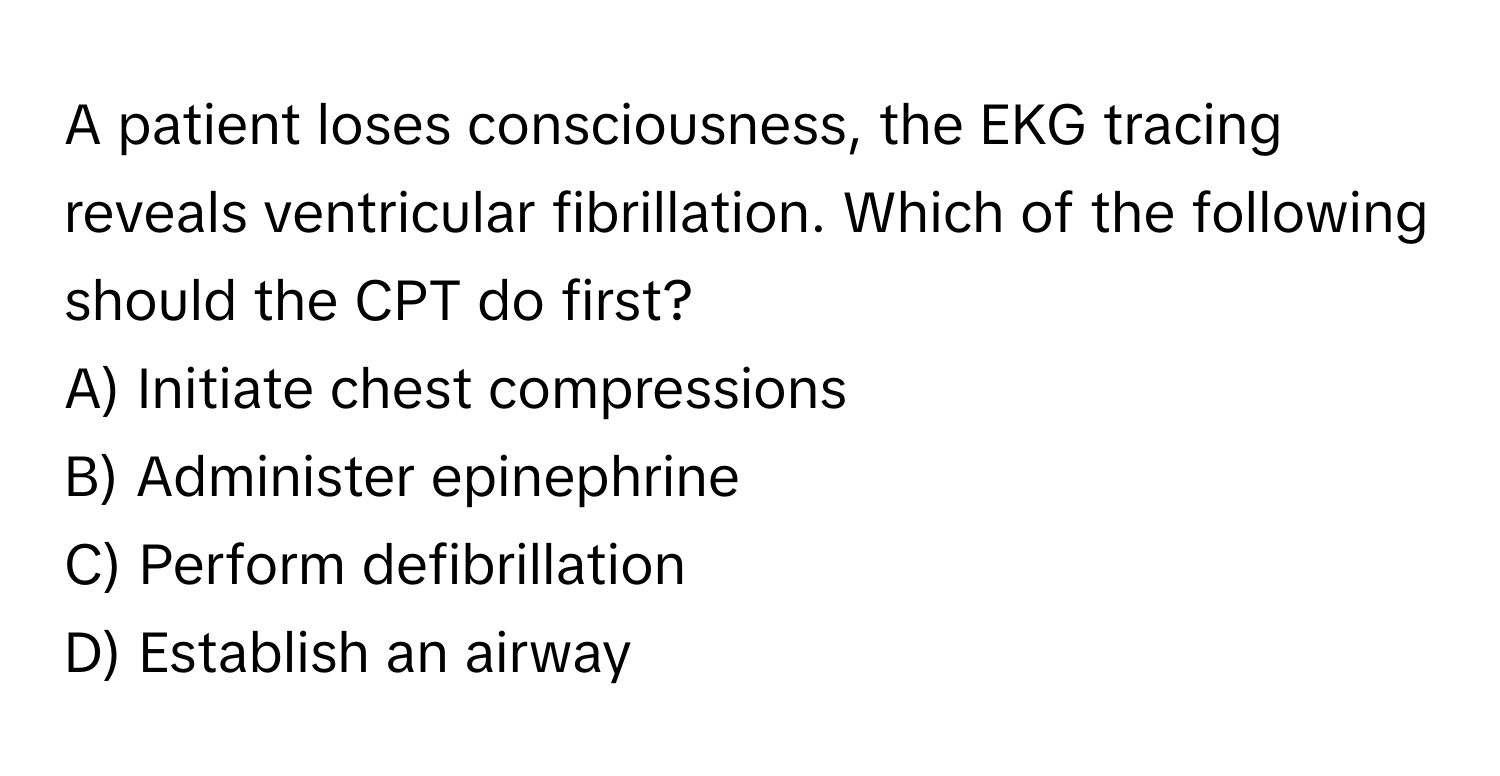 A patient loses consciousness, the EKG tracing reveals ventricular fibrillation. Which of the following should the CPT do first? 

A) Initiate chest compressions 
B) Administer epinephrine 
C) Perform defibrillation 
D) Establish an airway