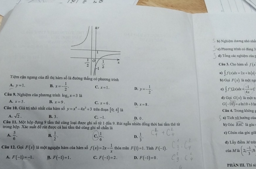 Nghiệm dương nhỏ nhấ
c) Phương trình có đúng 3
d) Tổng các nghiệm của 
Câu 3. Cho hàm số f(x
a) ∈t f(x)dx=2x+ln |x|
Tiệm cận ngang của đồ thị hàm số là đường thẳng có phương trình b) Gọi F(x) là một ng
A. y=1. B. x=- 1/2 . C. x=1. D. y=- 1/2 .
c) ∈t f'(2x)dx= (-1)/4x +C
Câu 9. Nghiệm của phương trình log _2x=3 là G(x) là một nị
d) Gọi
A. x=5. B. x=9. C. x=6. D. x=8.
G(-10)=aln 10+bln
Câu 10. Giá trị nhỏ nhất của hàm số y=x^4-4x^2+3 trên đoạn [0;4] là  Câu 4. Trong không
A. sqrt(2). B. 3 . C. -1. D. 0 . a) Tích vô hướng của
Câu 11. Một hộp đựng 9 tấm thẻ cùng loại được ghi số từ 1 đến 9. Rút ngẫu nhiên đồng thời hai tấm thẻ từ
trong hộp. Xác suất đề rút được cả hai tấm thẻ cùng ghi số chẵn là b) Góc widehat BAC là góc
A.  5/6 . B.  1/2 . C.  1/6 . D.  1/3 . c) Côsin của góc giữ
d) Lấy điễm M trên
Câu 12. Gọi F(x) là một nguyên hàm của hàm số f(x)=2x- 1/x  thỏa mãn F(1)=1. Tính F(-1). của Mla(2; (-1)/3 ;0
A. F(-1)=-1. B. F(-1)=1. C. F(-1)=2. D. F(-1)=0.
PHÀN III. Thí sả: