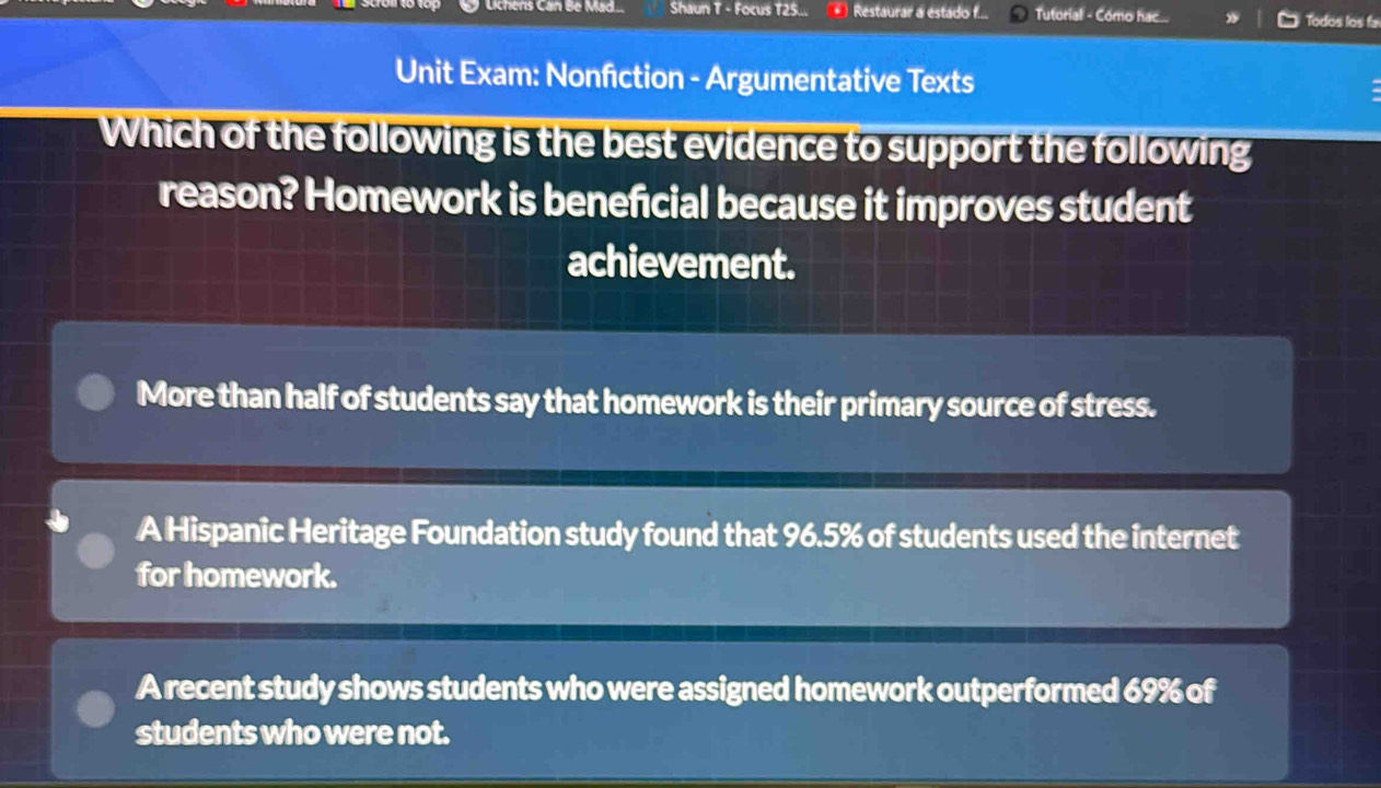 .. Shaun T - Focus T25... Restaurar a estado f... Tutorial - Cómo hac... Todos los fa
Unit Exam: Nonfiction - Argumentative Texts
Which of the following is the best evidence to support the following
reason? Homework is beneficial because it improves student
achievement.
More than half of students say that homework is their primary source of stress.
A Hispanic Heritage Foundation study found that 96.5% of students used the internet
for homework.
A recent study shows students who were assigned homework outperformed 69% of
students who were not.