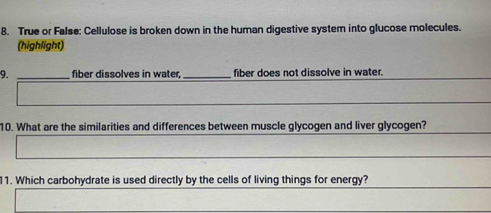 True or False: Cellulose is broken down in the human digestive system into glucose molecules. 
(highlight) 
9. _fiber dissolves in water, _fiber does not dissolve in water. 
10. What are the similarities and differences between muscle glycogen and liver glycogen? 
11. Which carbohydrate is used directly by the cells of living things for energy?