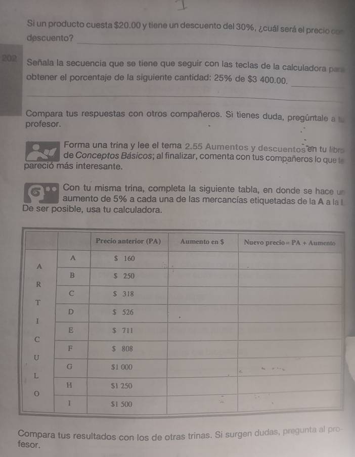 Si un producto cuesta $20.00 y tiene un descuento del 30%, ¿cuál será el precio con
_
descuento?
202 Señala la secuencia que se tiene que seguir con las teclas de la calculadora para
_
obtener el porcentaje de la siguiente cantidad: 25% de $3 400.00.
_
Compara tus respuestas con otros compañeros. Si tienes duda, pregúntale a 
profesor.
Forma una trina y lee el tema 2.55 Aumentos y descuentos en tu libr
de Conceptos Básicos; al finalizar, comenta con tus compañeros lo que le
pareció más interesante.
Con tu misma trina, completa la siguiente tabla, en donde se hace un
G aumento de 5% a cada una de las mercancías etiquetadas de la A a la I
De ser posible, usa tu calculadora.
Compara tus resultados con los de otras trinas. Si surgen dudas, pregunta al pro
fesor.