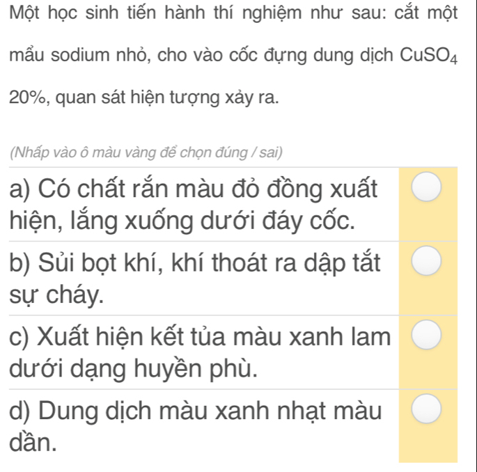 Một học sinh tiến hành thí nghiệm như sau: cắt một
mẫu sodium nhỏ, cho vào cốc đựng dung dịch CuSO₄
20%, quan sát hiện tượng xảy ra.
(Nhấp vào ô màu vàng để chọn đúng / sai)
a) Có chất rắn màu đỏ đồng xuất
hiện, lắng xuống dưới đáy cốc.
b) Sủi bọt khí, khí thoát ra dập tắt
sự cháy.
c) Xuất hiện kết tủa màu xanh lam
dưới dạng huyền phù.
d) Dung dịch màu xanh nhạt màu
dần.