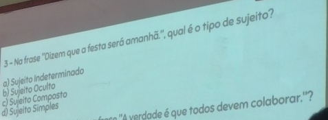 Na frase ''Dizem que a festa será amanhã.'', qual é o tipo de sujeito?
d) Sujeito Simples c) Sujeito Composto b) Sujeito Oculto a) Sujeito Indeterminado
n ''A verdade é que todos devem colaborar.''?