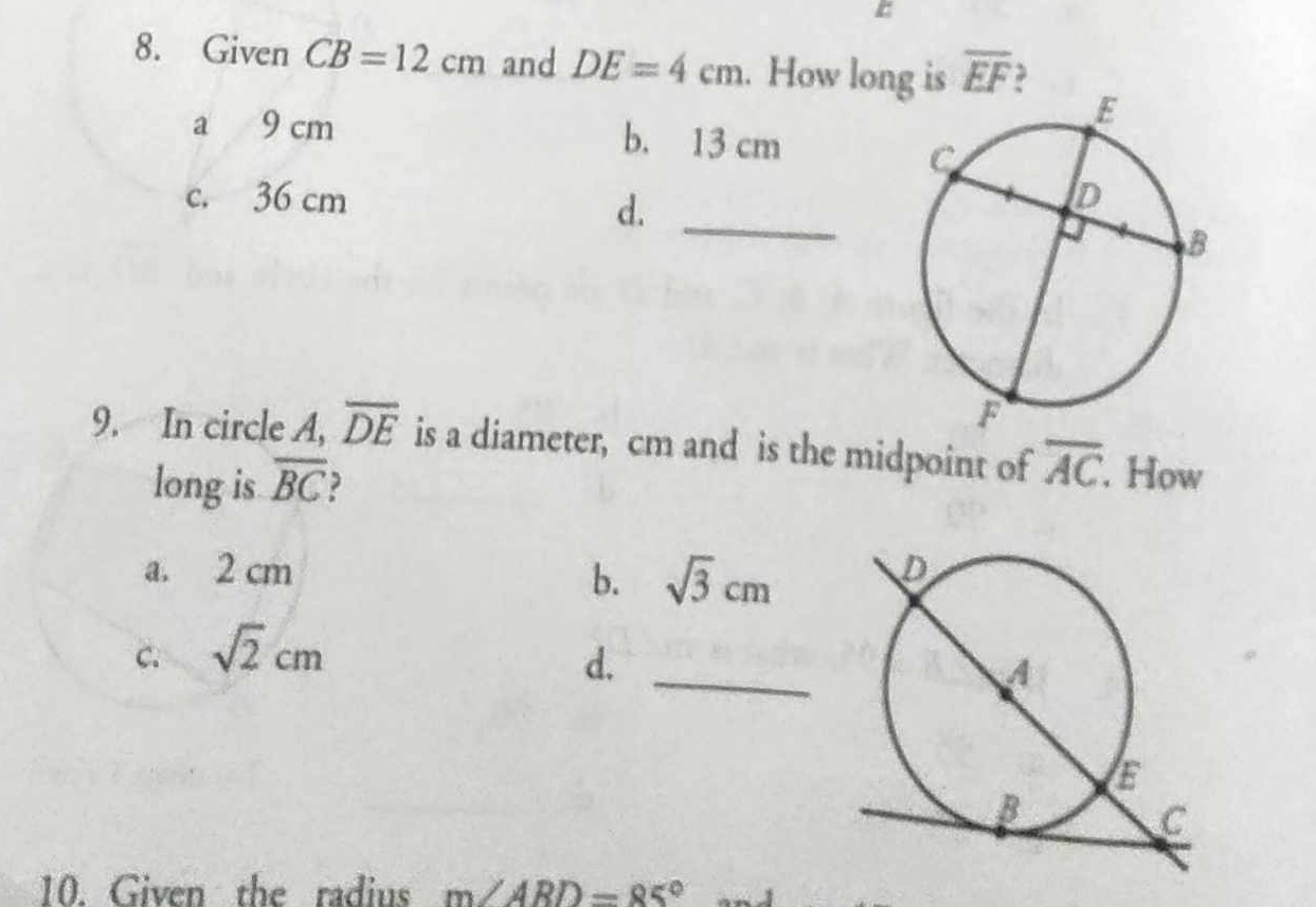 Given CB=12cm and DE=4cm. How long is overline EF
a 9 cm b. 13 cm
c. 36 cm
d._
9. In circle A, overline DE is a diameter, cm and is the midpoint of overline AC. . How
long is overline BC
a. 2 cm
b. sqrt(3)cm
C. sqrt(2)cm
d._
10. Given the radius m∠ ARD=85°