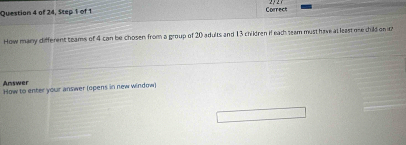 2/27 
Question 4 of 24, Step 1 of 1 Correct 
How many different teams of 4 can be chosen from a group of 20 adults and 13 children if each team must have at least one child on it? 
Answer 
How to enter your answer (opens in new window)