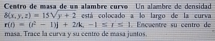 Centro de masa de un alambre curío Un alambre de densidad
delta (x,y,z)=15sqrt(y+2) está colocado a lo largo de la curva
r(t)=(t^2-1)j+2tk, -1≤ t≤ 1. Encuentre su centro de 
masa. Trace la curva y su centro de masa juntos.