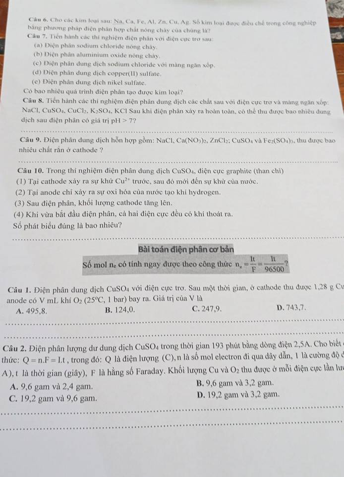 Câu 6, Cho các kim loại sau: Na, Ca, Fe, Al, Zn, Cu, Ag. Số kim loại được điều chế trong công nghiệp
bằng phương pháp điện phân hợp chất nóng chây của chúng là?
Câu 7. Tiến hành các thí nghiệm điện phân với điện cực trở sau:
(a) Điện phân sodium chloride nóng chây.
(b) Điện phân aluminium oxide nóng cháy.
(c) Điện phân dung dịch sodium chloride với màng ngăn xốp.
(d) Diện phân dung dịch copper(II) sulfate.
(c) Điện phân dung dịch nikel sulfate.
Có bao nhiều quả trình điện phân tạo được kim loại?
Câu 8. Tiến hành các thí nghiệm điện phân dung dịch các chất sau với điện cực trơ và màng ngăn xốp:
Na C.CuSO_4.CuCl_2.K_2SO_4. KCl Sau khi điện phân xảy ra hoàn toàn, có thể thu được bao nhiều dung
dịch sau điện phân có giá trị pH>7
_
Câu 9. Điện phân dung dịch hỗn hợp gồm: Na Cl,Ca(NO_3)_2,ZnCl_2;CuSO_4 và Fe_2(SO_4)_3 , thu được bao
nhiêu chất rắn ở cathode ?
_
Câu 10. Trong thí nghiệm điện phân dung dịch CuSO_4 4, điện cực graphite (than chi)
(1) Tại cathode xảy ra sự khủ Cu^(2+) trước, sau đó mới đến sự khử của nước.
(2) Tại anode chỉ xảy ra sự oxi hóa của nước tạo khi hydrogen.
(3) Sau điện phân, khối lượng cathode tăng lên.
(4) Khi vừa bắt đầu điện phân, cả hai điện cực đều có khí thoát ra.
Số phát biểu đúng là bao nhiêu?
Bài toán điện phân cơ bản
Số mol n_e có tính ngay được theo công thức n_e= It/F = It/96500 
Câu 1. Điện phân dung dịch CuSO_4 với điện cực trợ. Sau một thời gian, ở cathode thu được 1,28 g Cư
anode có V mL khí O_2(25°C , 1 bar) bay ra. Giá trị của V là
A. 495,8. B. 124,0. C. 247,9. D. 743,7.
_
_
_
_
_
_
_
_
Câu 2. Điện phân lượng dư dung dịch CuSO_4 trong thời gian 193 phút bằng dòng điện 2,5A. Cho biết
thức: Q=n.F=I.t , trong đó: Q là điện lượng (C), n là số mol electron đi qua dây dẫn, 1 là cường độ ở
A), t là thời gian (giây), F là hằng số Faraday. Khối lượng Cu và O_2 thu được ở mỗi điện cực lần lưc
A. 9,6 gam và 2,4 gam. B. 9,6 gam và 3,2 gam.
C. 19,2 gam và 9,6 gam. D. 19,2 gam và 3,2 gam.
_
_
_