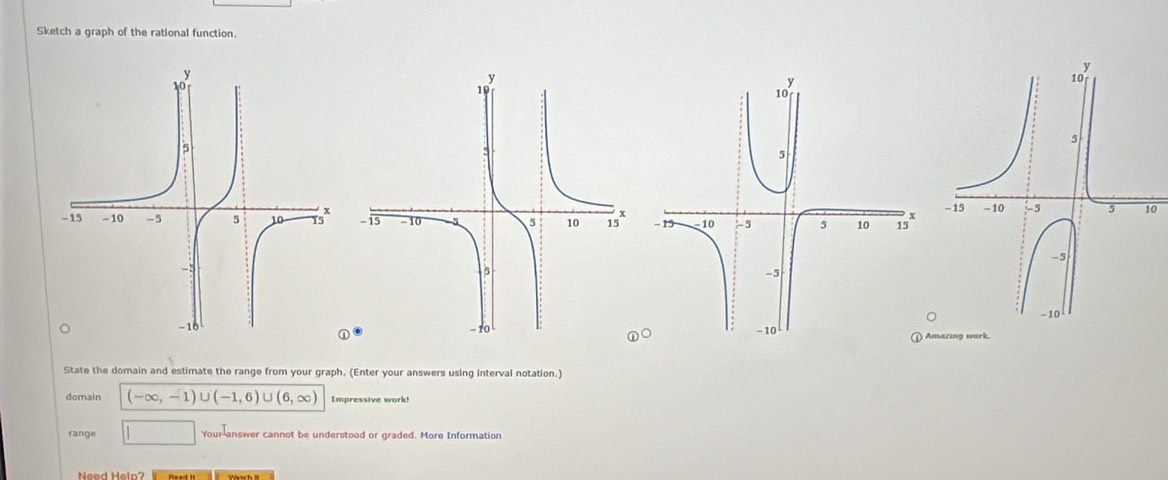 Sketch a graph of the rational function. 
0 

Amazing work. 
State the domain and estimate the range from your graph. (Enter your answers using interval notation.) 
domain (-∈fty ,-1)∪ (-1,6)∪ (6,∈fty ) Impressive work! 
range □ Your-answer cannot be understood or graded. More Information 
Nead Heln? ma