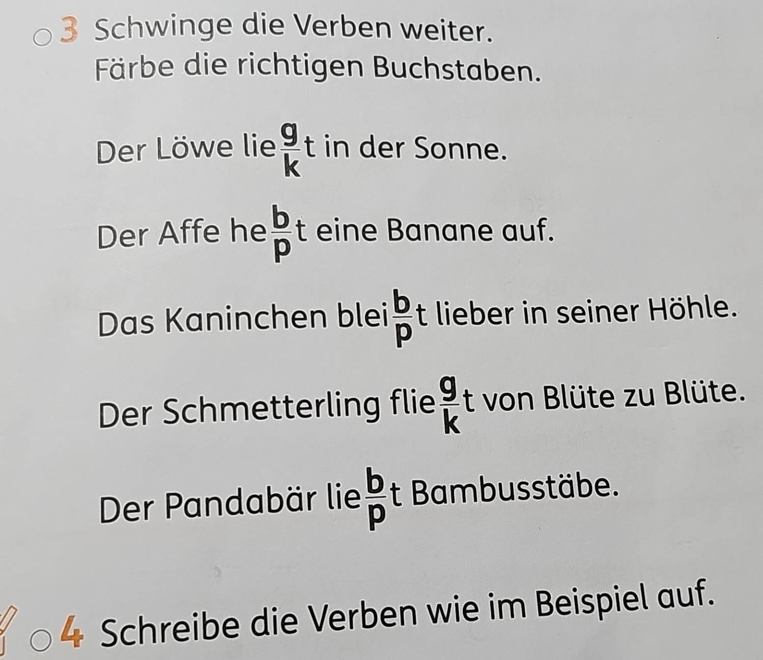 Schwinge die Verben weiter. 
Färbe die richtigen Buchstaben. 
Der Löwe lie  g/k  t in der Sonne. 
Der Affe he  b/p  t eine Banane auf. 
Das Kaninchen blei  b/p t lieber in seiner Höhle. 
Der Schmetterling flie  g/k t von Blüte zu Blüte. 
Der Pandabär lie  b/p  t Bambusstäbe. 
Schreibe die Verben wie im Beispiel auf.