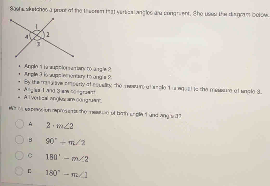 Sasha sketches a proof of the theorem that vertical angles are congruent. She uses the diagram below..
•  Angle 1 is supplementary to angle 2..
•  Angle 3 is supplementary to angle 2.
By the transitive property of equality, the measure of angle 1 is equal to the measure of angle 3.
Angles 1 and 3 are congruent.
•  All vertical angles are congruent.
Which expression represents the measure of both angle 1 and angle 3?
A 2· m∠ 2
B 90°+m∠ 2
C 180°-m∠ 2
D 180°-m∠ 1