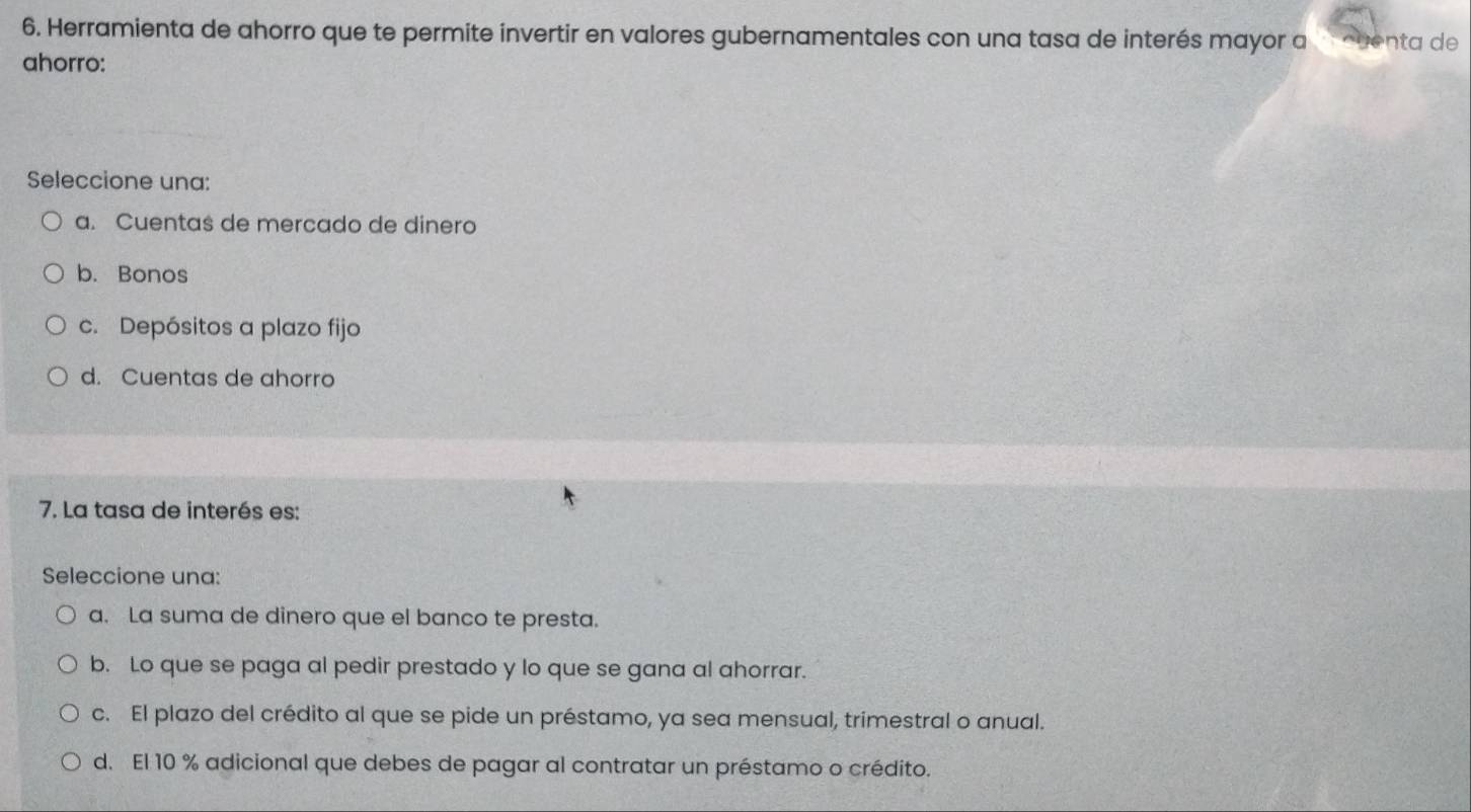 Herramienta de ahorro que te permite invertir en valores gubernamentales con una tasa de interés mayor a cuenta de
ahorro:
Seleccione una:
a. Cuentas de mercado de dinero
b. Bonos
c. Depósitos a plazo fijo
d. Cuentas de ahorro
7. La tasa de interés es:
Seleccione una:
a. La suma de dinero que el banco te presta.
b. Lo que se paga al pedir prestado y lo que se gana al ahorrar.
c. El plazo del crédito al que se pide un préstamo, ya sea mensual, trimestral o anual.
d. El 10 % adicional que debes de pagar al contratar un préstamo o crédito.