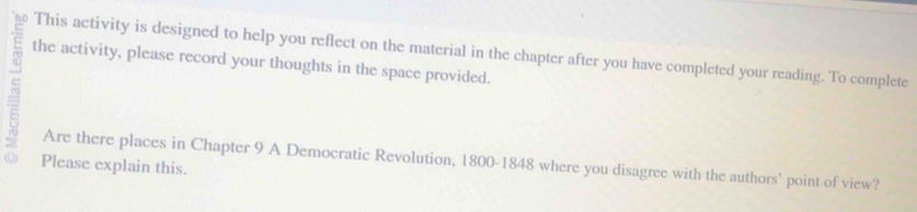 This activity is designed to help you reflect on the material in the chapter after you have completed your reading. To complete 
the activity, please record your thoughts in the space provided. 
Are there places in Chapter 9 A Democratic Revolution, 1800 -1848 where you disagree with the authors' point of view? 
Please explain this.