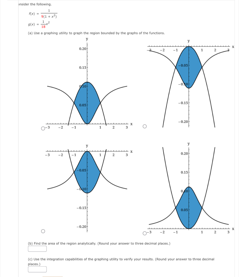 )nsider the following.
f(x)= 1/9(1+x^2) 
g(x)= 1/18 x^2
(a) Use a graphing utility to graph the region bounded by the graphs of the functions.
(b) Find the area of the region analytically. (Round your answer to three decimal places.)
(c) Use the integration capabilities of the graphing utility to verify your results. (Round your answer to three decimal
places.)