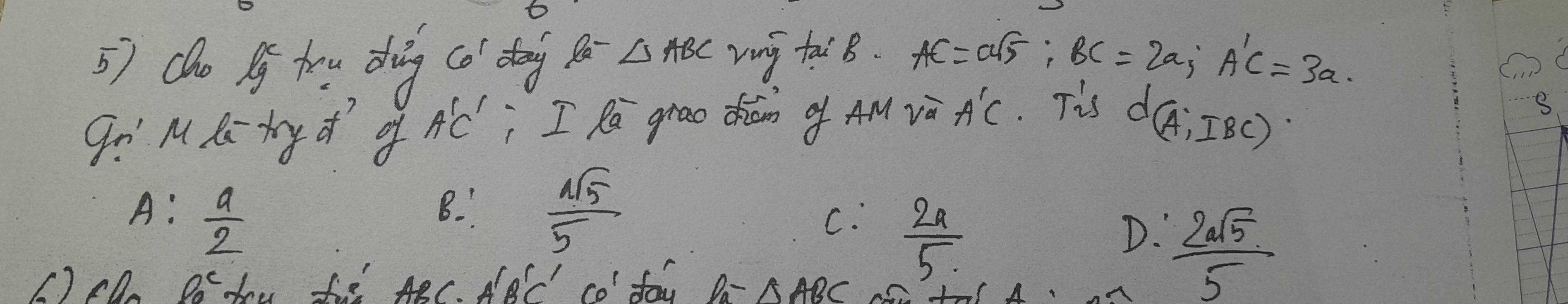 do Pg trg dhig (ǎ dog △ ABC ving tai B. AC=asqrt(5) : BC=2a; A'C=3a. 
gi' M Ki ty d of A'C' I Ri grao diam o AM và A'C. Tis
d(A,IBC)
B
A:  a/2  B.  sqrt(5)/5 
C.  2a/5 
D.  2asqrt(5)/5 
() cD P_0^c dou te ABC. A'B'C'CO' fay Pa-△ ABC